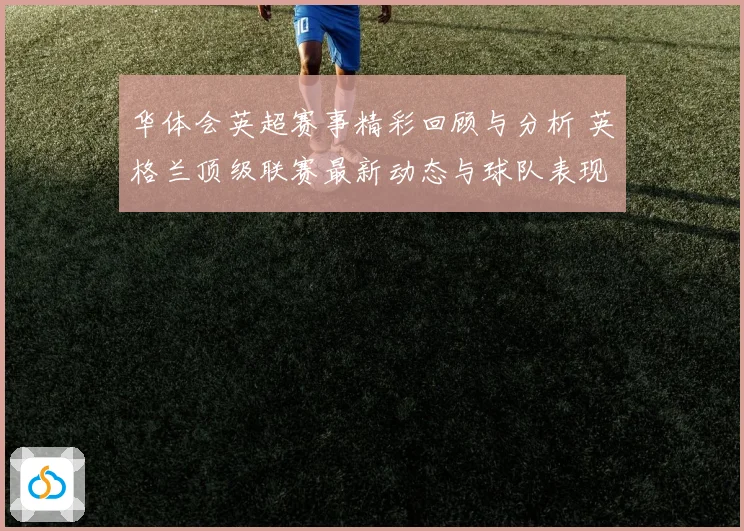 华体会英超赛事精彩回顾与分析 英格兰顶级联赛最新动态与球队表现