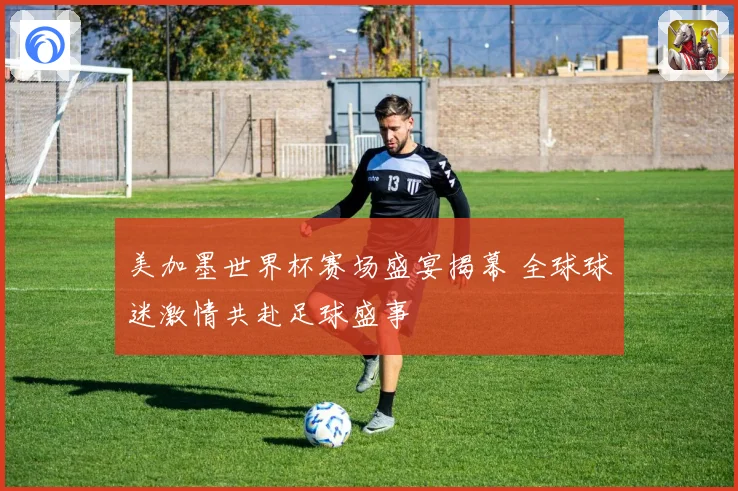 美加墨世界杯赛场盛宴揭幕 全球球迷激情共赴足球盛事