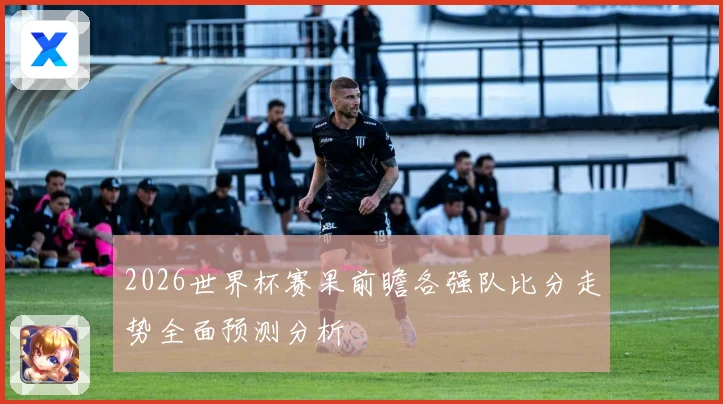 2026世界杯赛果前瞻各强队比分走势全面预测分析