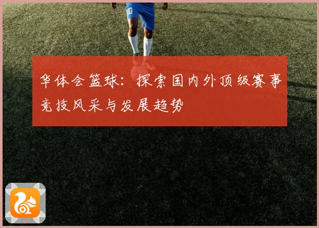 华体会篮球：探索国内外顶级赛事竞技风采与发展趋势