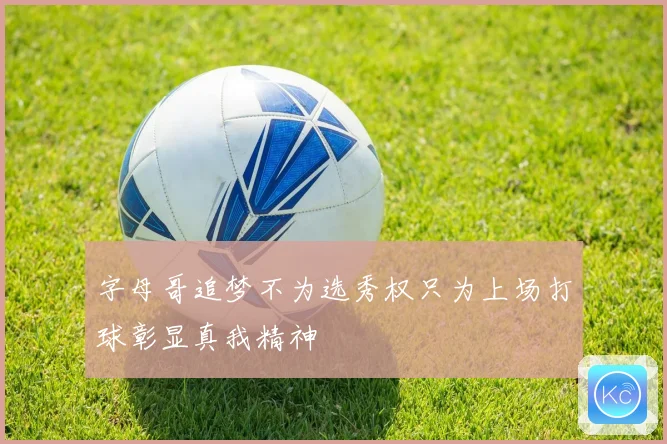 字母哥追梦不为选秀权只为上场打球彰显真我精神