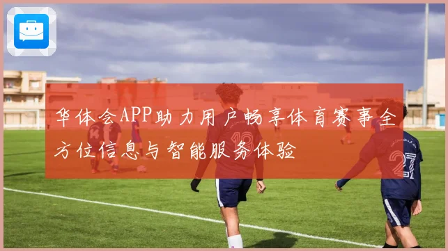 华体会APP助力用户畅享体育赛事全方位信息与智能服务体验