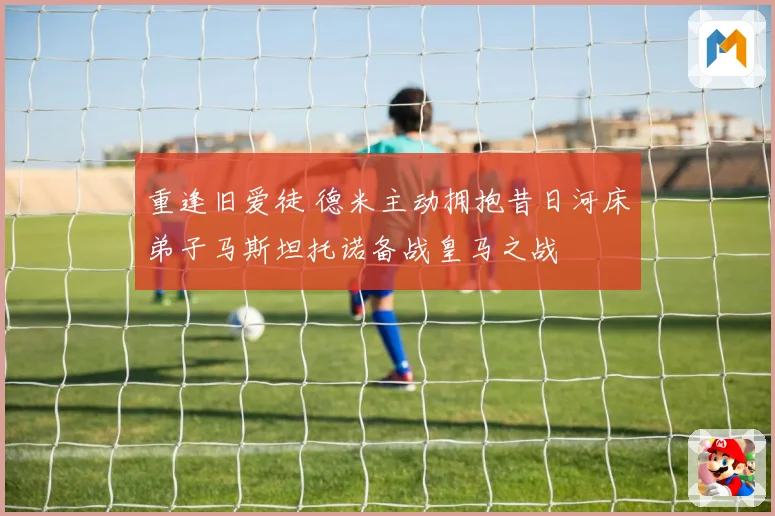 重逢旧爱徒 德米主动拥抱昔日河床弟子马斯坦托诺备战皇马之战
