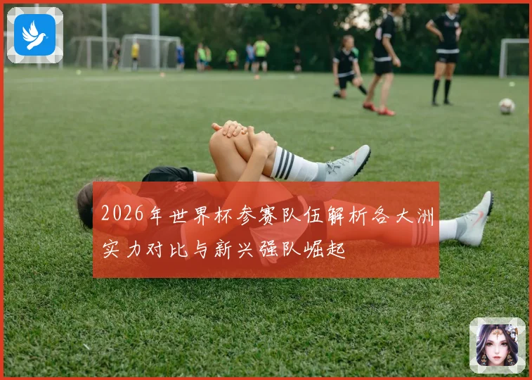 2026年世界杯参赛队伍解析各大洲实力对比与新兴强队崛起