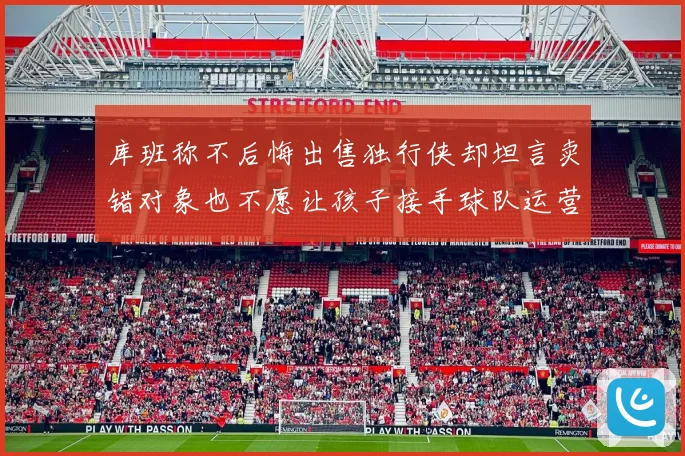 库班称不后悔出售独行侠却坦言卖错对象也不愿让孩子接手球队运营