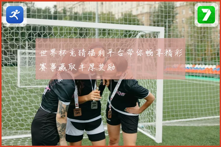 世界杯竞猜福利平台带你畅享精彩赛事赢取丰厚奖励