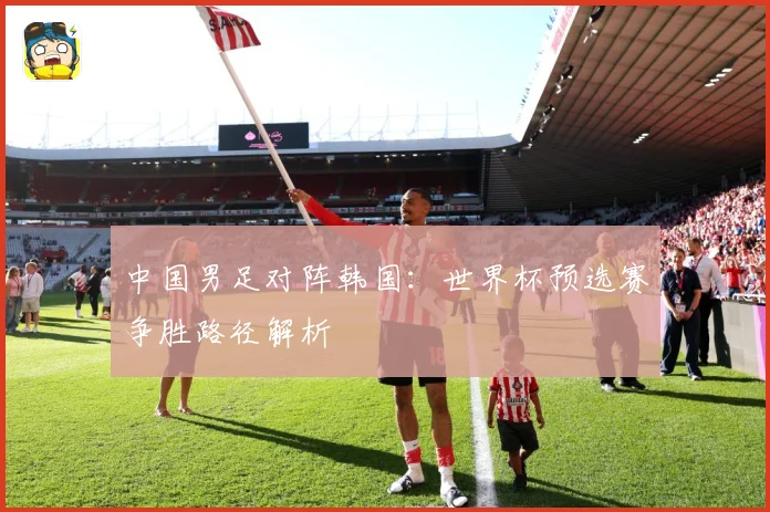中国男足对阵韩国：世界杯预选赛争胜路径解析